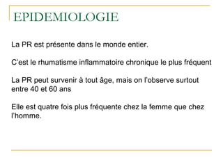 EPIDEMIOLOGIE
La PR est présente dans le monde entier.
C’est le rhumatisme inflammatoire chronique le plus fréquent
La PR peut survenir à tout âge, mais on l’observe surtout
entre 40 et 60 ans
Elle est quatre fois plus fréquente chez la femme que chez
l’homme.
 