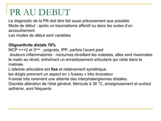 PR AU DEBUT
Le diagnostic de la PR doit être fait aussi précocement que possible
Mode de début : après un traumatisme affectif ou dans les suites d’un
accouchement
Les modes de début sont variables
Oligoarthrite distale 70%
MCP +++2 et 3ème
, poignets, IPP, parfois l’avant pied
douleurs inflammatoires : nocturnes,réveillant les malades, elles sont maximales
le matin au réveil, entraînant un enraidissement articulaire qui cède dans la
matinée.
L’atteinte articulaire est fixe et relativement symétrique.
les doigts prennent un aspect en « fuseau » très évocateur
Il existe très rarement une atteinte des interphalangiennes distales.
Discrète altération de l’état général, fébricule à 38 °C, amaigrissement et surtout
asthénie, sont fréquents
 
