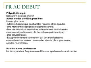 PR AU DEBUT
Polyarthrite aiguë
Dans 20 % des cas environ
Autres modes de début possibles
Ils sont plus rares :
-Atteinte rhizomélique touchant les hanches et les épaules
-Une monoarthrite (poignets ou genoux surtout)
-Des manifestations articulaires inflammatoires intermittentes
mono- ou oligoarticulaires (le rhumatisme palindromique)
-Des polyarthralgies
-Exceptionnellement commencer par des manifestations
extra-articulaires isolées : vascularite, atteinte pleuropulmonaire,
nodules rhumatoïdes
Manifestations tendineuses
les ténosynovites, fréquentes au début=== syndrome du canal carpien
 