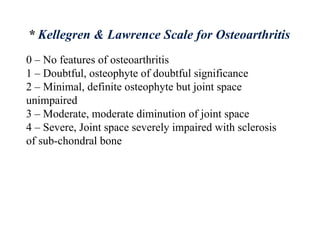 0 – No features of osteoarthritis
1 – Doubtful, osteophyte of doubtful significance
2 – Minimal, definite osteophyte but joint space
unimpaired
3 – Moderate, moderate diminution of joint space
4 – Severe, Joint space severely impaired with sclerosis
of sub-chondral bone
* Kellegren & Lawrence Scale for Osteoarthritis
 