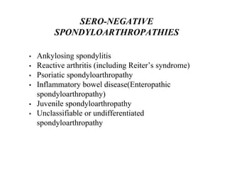 • Ankylosing spondylitis
• Reactive arthritis (including Reiter’s syndrome)
• Psoriatic spondyloarthropathy
• Inflammatory bowel disease(Enteropathic
spondyloarthropathy)
• Juvenile spondyloarthropathy
• Unclassifiable or undifferentiated
spondyloarthropathy
SERO-NEGATIVE
SPONDYLOARTHROPATHIES
 