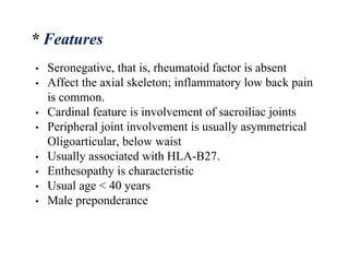 • Seronegative, that is, rheumatoid factor is absent
• Affect the axial skeleton; inflammatory low back pain
is common.
• Cardinal feature is involvement of sacroiliac joints
• Peripheral joint involvement is usually asymmetrical
Oligoarticular, below waist
• Usually associated with HLA-B27.
• Enthesopathy is characteristic
• Usual age < 40 years
• Male preponderance
* Features
 