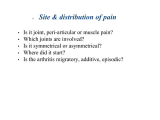 Site & distribution of pain
• Is it joint, peri-articular or muscle pain?
• Which joints are involved?
• Is it symmetrical or asymmetrical?
• Where did it start?
• Is the arthritis migratory, additive, episodic?
 