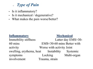 Type of Pain
• Is it inflammatory?
• Is it mechanical / degenerative?
• What makes the pain worse/better?
Inflammatory Mechanical
Immobility stiffness Latter day EMS>30-
60 mins EMS<30-60 mins Better with
activity Worse with activity Joint
swelling, erythema, heat Instability Systemic
symptoms Locking Multi-organ
involvement Trauma, strain
 