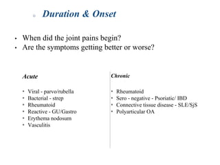 • When did the joint pains begin?
• Are the symptoms getting better or worse?
Duration & Onset
Acute Chronic
* Viral - parvo/rubella
* Bacterial - strep
* Rheumatoid
* Reactive - GU/Gastro
* Erythema nodosum
* Vasculitis
* Rheumatoid
* Sero - negative - Psoriatic/ IBD
* Connective tissue disease - SLE/SjS
* Polyarticular OA
 