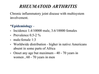 RHEUMATOID ARTHRITIS
Chronic inflammatory joint disease with multisystem
involvement.
*Epidemiology -
• Incidence 1.4/10000 male, 3.6/10000 females
• Prevalence 0.5-2 %
• male:female 1:3
• Worldwide distribution - higher in native Americans
absent in some parts of Africa
• Onset any age but maximum - 40 - 70 years in
women , 60 - 70 years in men
 
