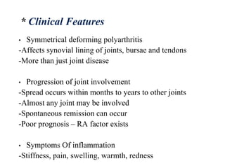 • Symmetrical deforming polyarthritis
-Affects synovial lining of joints, bursae and tendons
-More than just joint disease
• Progression of joint involvement
-Spread occurs within months to years to other joints
-Almost any joint may be involved
-Spontaneous remission can occur
-Poor prognosis – RA factor exists
• Symptoms Of inflammation
-Stiffness, pain, swelling, warmth, redness
* Clinical Features
 