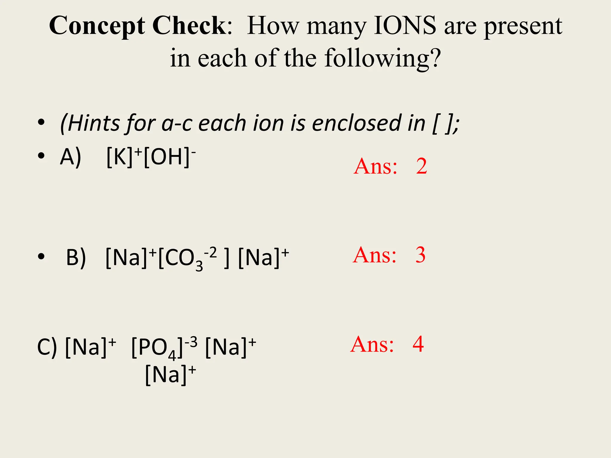 Concept Check: How many IONS are present
in each of the following?
• (Hints for a-c each ion is enclosed in [ ];
• A) [K]+[OH]-
• B) [Na]+[CO3
-2 ] [Na]+
C) [Na]+ [PO4]-3 [Na]+
[Na]+
Ans: 2
Ans: 3
Ans: 4
 