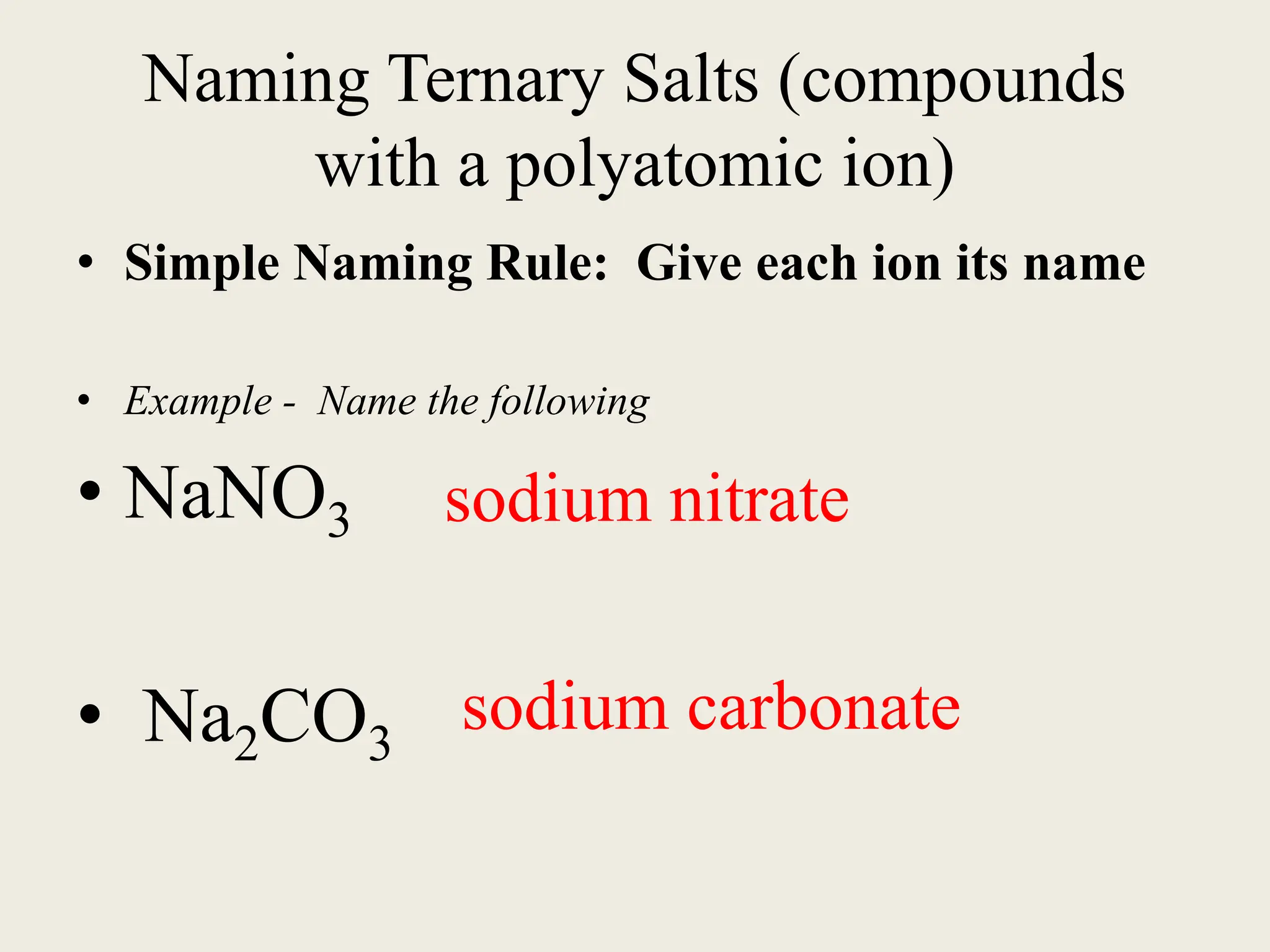 Naming Ternary Salts (compounds
with a polyatomic ion)
• Simple Naming Rule: Give each ion its name
• Example - Name the following
• NaNO3
• Na2CO3
sodium nitrate
sodium carbonate
 