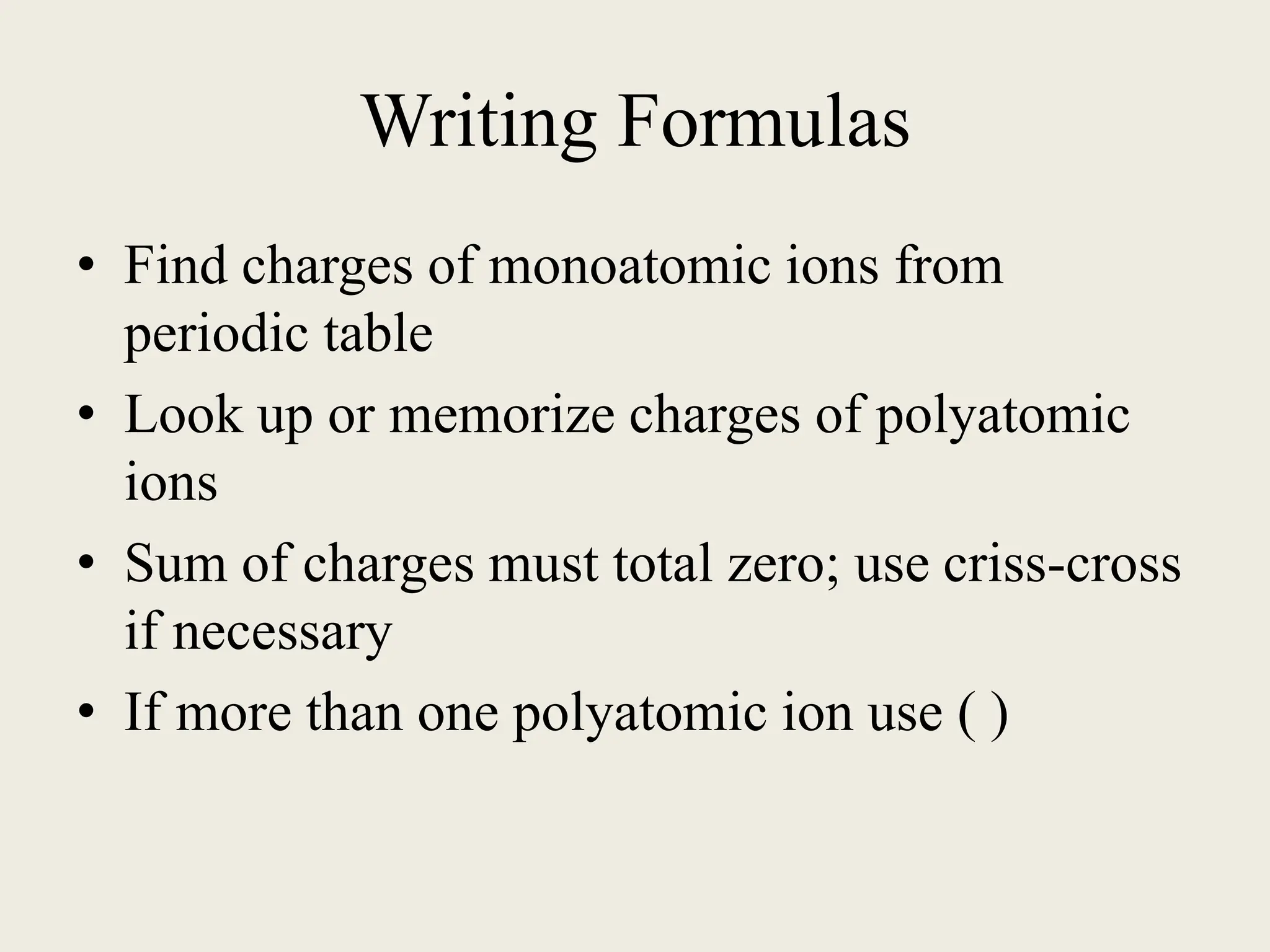 Writing Formulas
• Find charges of monoatomic ions from
periodic table
• Look up or memorize charges of polyatomic
ions
• Sum of charges must total zero; use criss-cross
if necessary
• If more than one polyatomic ion use ( )
 