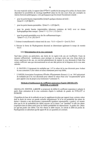92
En zone tropicale sèche, le rapport Qret1O/Qxr 1O semble lié davantage à la surface du bassin dont
dépendent les possibilités de stockage superficiel (dans les lits des cours d'eau par exemple) ou
interne (horizons pédologiques, voire géologiques) qui favorisent l'écoulement retardé :
- pour les petits bassins imperméables (jusqu'àquelques dizaines de km2) :
QmaxlO = 1,03.Qxr10;
- pour les petits bassins perméables : Qmax10 = 1,05.Qxr10;
- pour les grands bassins imperméables (plusieurs centaines de km2) avec un réseau
hydrographique bien marqué : Qmax10 = (1,lO à 1,15).Qxr10;
- pour les grands perméables avec des lits suffisamment larges :
Qmax10 = (1,15 à 1,20).Qxr10
7. Estimer éventuellement le volume total de crue : VclO = (QmrlO + QretlO).TblO
8. Préciser la forme de I'hydrogramme décennal en déterminant également le temps de montée
Tm10.
2.2.2 Détermination de la crue centennale
Sauf dans certains cas particuliers, une durée de vie égale à dix ans est insuffisante. Faute de
mesures suffisamment nombreuses, pour protéger un ouvrage contre une crue d'une durée de
retour supérieure à dix ans, on convient généralement de majorer la crue décennale à l'aide d'un
certain coefficient sans que nécessairement on ait une idée précise de la fréquence de la crue ainsi
calculée.
- G. MATON (11) proposait de multiplier par 1,45 la valeur de la crue décennale pour évaluer
la crue centenaire.Cette valeur est tenue maintenant pour trop faible.
- L'ASEER (Association Européenne d'Etudes d'Equipements Ruraux) (1) en 1963 préconisait
de multiplier par 2 la crue décennale pour obtenir la valeur d'une crue "exceptionnelle" qu'on
peut appeler crue de projet (crue trentenaire? centenaire ?).
Méthode d'établissement du coeff7cientmaiorateur d'aDrès GRESILLON,
HERTER, et LAEIAYE
GRESILLON, HERTER, L A E U E se proposent de définir Ie coefficient majorateur à adopter à
partir d'une estimation de la crue centenaire d'après la méthode du gradex de GUILLOT et
DUBAND.
L'hypothèse de base de la méthode est que le supplément de pluie par rapport à une certaine valeur
dont la durée de retour est grande ruisselle intégralement. Si la loi de probabilité des pluies de
durées t données a une décroissance exponentielle (gradient exponentielle = gradex), on montre
alors que Ia loi de probabilité des débits moyens sur la durée t est "parallèle'' à celle des pluies
(exprimées dans la même unité) pour les faibles probabilités de dépassement : le gradex des pluies
est égal au gradex des débits. Une fois obtenu le débit moyen, on calcule le débit de pointe de
l'hydrogramme en admettant que le rapport R de ces quantités est constant.
 