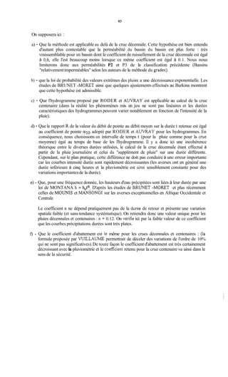 93
On supposera ici :
a) - Que la méthode est applicable au delà de la crue décennale. Cette hypothèse est bien entendu
d'autant plus contestable que la perméabilité du bassin du bassin est plus forte : très
vraissemblable pour un bassin dont le coefficient de ruissellement de la crue décennale est égal
à 0,6, elle l'est beaucoup moins lorsque ce même coefficient est égal à 0.1. Nous nous
limiterons donc aux perméabilités P2 et P3 de la classification précédente (Bassins
"relativementimperméables" selon les auteurs de la méthode du gradex).
b) - que la loi de probabilité des valeurs extrêmes des pluies a une décroissance exponentielle. Les
études de BRUNET -MORET ainsi que quelques ajustements effectués au Burkina montrent
que cette hypothèse est admissible.
c) - Que l'hydrogramme proposé par RODER et A U W Y est applicable au calcul de la crue
centenaire (dans la réalité les phénomènes mis en jeu ne sont pas linéaires et les durées
caractéristiques des hydrogrammes peuvent varier notablement en fonction de l'intensité de la
pluie).
d) - Que le rapport R de la valeur du débit de pointe au débit moyen sur la durée t retenue est égal
au coefficient de pointe a10 adopté par RODER et AUVRAY pour les hydrogrammes. En
conséquence, nous choisissons un intervalle de temps t (pour la pluie comme pour la crue
moyenne) égal au temps de base de les l'hydrogramme. Il y a donc ici une incohérence
théorique entre le diverses durées utilisées, le calcul de la crue décennale étant effectué à
partir de la pluie journalière et celui du "supplément de pluie" sur une durée différente.
Cependant, sur le plan pratique, cette différence ne doit:pas conduire à une erreur importante
car les courbes intensité durée sont rapidement décroissantes (les averses ont en général une
durée inférieure à cinq heures et la pluviométrie est ainsi sensiblement constante pour des
variations importantesde la durée).
Que, pour une fréquence donnée, les hauteurs d'eau précipitées sont liées à leur durée par une
loi de MONTANA h = h$! D'après les études de BRUNET -MORET et plus récemment
celles de MOUNIS et MANSONGI sur les averses exceptionnelles en Afrique Occidentale et
Centrale
Le coefficient n ne dépend pratiquement pas de la dunie de retour et présente une variation
spatiale faible (et sans tendance systématique). On retiendra donc une valeur unique pour les
pluies décennales et centenaires : n = 0.12. On vérifie ici par la faible valeur de ce coefficient
que les courbes précipitations durées sont très plates.
Que le coefficient d'abattement est le même pour les crues décennales et centenaires : (la
formule proposée par VUILLAUME permettrait de déceler des variations de l'ordre de 10%
qui ne sont pas significatives).De toute façon le coefficient d'abattement est très certainement
décroissant avec la pluviométrie et le coefficient retenu pour la crue centenaire va ainsi dans le
sens de la sécurité.
 