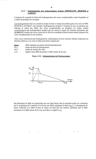 96
2.2.3 - Schématisation des hydroerammes d'après GRESILLON, HERTER et
LAHAYE
11importe de connaître la forme des hydrogrammes des crues exceptionnelles contre lesquelles on
a choisi de protéger les ouvrages.
Les hydrogrammes dont on connaît les temps de base et temps de montée grâce à la note de MM.
RODER et AUVRAY sont intitulés "hydrogrammes unitaires". Pourtant la note en question qui
effectue le calcul des débits des crues exceptionnelles en adoptant ces temps comme
caractéristiques des hydrogrammes adoptés par les auteurs à partir des données présentées par
DnREUIL montre que ceux-ci peuvent en fait être considérés effectivement comme typiques des
crues exceptionnelles et non unitaires.
Ainsi, nous construisons des hydrogrammes schématiques en trois tronçons linéaire respectant les
données relatives a ces crues et déjà rencontrées auparavant :
Qmax :
tblO : temps de base de hydrogramme
tm10 : temps de montée des eaux
a10 :
débit maximum de pointe calculé précédemment
rapport entre débit de pointe et débit moyen de la crue.
Figure 4.24 :Schématisation de I'hvdroeramme
temps
I t m i o t
La diminution du débit est représentée par une ligne brisée dont la première partie est constituée
par le symétrique de la montée et la fin par une droite rejoignant la durée tblo. Le changement de
pente s'effectue à un débit Q dont la valeur est fixée par une relation exprimant que le débit
maximum et le débit moyen de la crue sont dans un rapport a l 0
. b r
 
