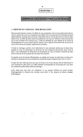 98
ICHAPITREV 1
1 - PRINCIPE DU LAMINAGE -MISE EN EQUATION
Dans les petits bassins versants, les débits de crue instantanés sont souvent relativement élevés,
mais le volume des crues est en général assez faible et les crues peuvent être laminées de façon
appréciable par stockagedans la tranche disponible entre la. cote du déversoir et celle des plus
hautes eaux. Le débit qui passe dans l'évacuateur de crue (Qe) est inférieur à celui de la pointe
de la crue à l'entrée de la retenue (Qc). L'effet de laminage de crue dépend de la forme de
I'hydrogramme de la crue entrant dans la retenue, de la capacité d'évacuation du déversoir de
crue et de la forme de la partie supérieurede la retenue.
L'étude du laminage consiste soit à déterminer la cote maximale atteinte par le plan d'eau
pendant la crue, les dimensions du déversoir de crue (longueur déversante) étant fixées à
priori, soit à déterminer les dimensions de l'évacuateur de crue, la hauteur maximale du plan
d'eau au-dessus de l'évacuateur de crue étant fixée à priori;
En général, pour des raisons d'hydraulique, on adopte une hauteur du plan d'eau au-dessus du
seuil des évacuateurs de crue à système de contrôle déversant comprise entre 0,60 et 1,50m.
L'étude doit être effectuée pour des crues de forme et de durée diverses afin de déterminer la
cote maximale du plan d'eau et le débit maximal correspondant de l'évacuateur de crue dans
les conditionsles plus défavorables de laminage.
Cette étude peut être faite sur ordinateur, ce qui permet d'utiliser un grand nombre
d'hydrogrammes et d'obtenir des résultats assez précis si l'on dispose de bonnes données
hydrologiques.
. .
 