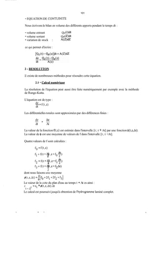 101
- EQUATION DE CONTUINITE
Nous écrivonsle bilan en volume des différents apports pendant le temps dt :
- volume entrant Qc(t)dt
-volume sortant Qe( W
- variation de stock : A ( Z W
ce qui permet d'écrire :
2 - RESOLUTTON
Il existe de nombreuses méthodes pour résoudre cette équation.
2.1 - Calcui numériclue
La résolution de l'équation peut aussi être faite numériquement par exemple avec la méthode
de Runge-Kutta.
L'équation est de type :
dz
dt
-= f(t,z)
Les différentielles totales sont apptoximées par des différences finies :
Azdz
dt At
Y --
La valeur de la fonction f(t,z) est estimée dans l'intervelle [t ;t +At] par une fonction <b(t,z,At).
La valeur de 4 est une moyenne de valeurs de f dans l'intervalle [t ;t +At].
Quatrevaleurs de f sont calculées :
f* =f(t,z)
fi =f(t +-,,+for>At At
2
f2 = f(t +-,z+f,Z>At At
2
f3 =f(t +-,z+fzAt)At
2
dont nous faisons une moyenne
+(t,z,At) =z[fo +2fi +2f2 +f3]
La vaieur de la cote du plan d'eau au temps t + At es ainsi :
Z =Zt +&t,z,At).At
Le calcul est poursuivijusqu'à obtention de l'hydrograrmne laminé complet.
1
t-At
 
