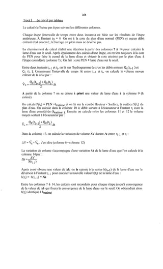 104
Procédure de calcul par tableau
Le calcul s'effectue pas à pas suivant les différentes colonnes.
Chaque étape (intervalle de temps entre deux instants) est bâtie sur les résultats de l'étape
antérieure. A l'instant to = O. On est à la cote du plan d'eau normal (PEN) et aucun débit
entrant n'est observé ;le barrage est plein mais ne déverse pas.
Le cheminement du calcul établit une itération à partir des colonnes 7 à 14 pour calculer la
lame d'eau sur le seuil. Après épuisement des calculs d'une étape, on revient toujours à la cote
du PEN pour faire le cumul de la lame d'eau et obtenir la cote atteinte par le plan d'eau à
l'étape considérée (colonne 7) ;On fait : cote PEN + lame d'eau sur le seuil.
Entre deux instantsti-1 et ti, on lit sur l'hydrogramme de cnie les débits entrant Qc(ti-1 ) et
Qc (t; ). Connaissant l'intervalle de temps At entre ti-1 et ti, on calcule le volume moyen
entrant de la crue par :
A partir de la colonne 7 on se donne à priori une valeur de lame d'eau à la colonne 9 (h
estimé).
On calcule P(ti) = PEN +hestimé et on lit sur la courbe Hauteur - Surface, la surface S(ti) du
plan d'eau. On calcule dans la colonne 10 le débit sortant à l'évacuateur à l'instant ti avec la
lame d'eau considérée (hestimé ). Ensuite on calcule selon les colonnes 11 et 12 le volume
moyen sortant à l'évacuateur par :
Dans Ia colonne 13, on calcule la variation de volume AV durant At entre ti- 1 et ti :
AV =vc-Ve ,c'est dire (colonne 6 - colonne 12)
La variation de volume s'accompagne d'une variation Ah de la lame d'eau que l'on calcule à la
colonne 14 par :
Après avoir obtenu une valeur de Ah, on la rajoute à la valeur h(ti-1) de la lame d'eau sur le
déversoir à l'instant ti-1 pour calculer la nouvelle valeur h(ti) de la lame d'eau :
h(t;) = h(ti-1) + Ah
Entre les colonnes 7 à 14, les calculs sont reconduits pour chaque étape jusqu'à convergence
de la valeur de Ah qui fixera la convergence de la lame d'eau sur le seuil. On obtiendrait alors
h(ti) identique à hestimé
 