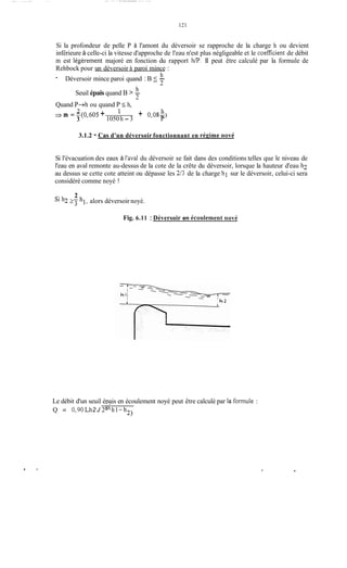 _. . .. . _."I. . .. ._- . ...... ..
121
Si la profondeur de pelle P à l'amont du déversoir se rapproche de la charge h ou devient
inférieure à celle-ci la vitesse d'approche de l'eau n'est plus négligeable et le coefficient de débit
m est légèrement majoré en fonction du rapport h/P.II peut être calculé par la formule de
Rehbock pour un déversoir à paroi mince :
- h
Déversoir mince paroi quand : B 5 -
2
h
Seuil épais quand B > -
2
Quand P+h ou quand P 5 h,
h
1050h - 3 P
+ 0,OS-)
23 m = -(0,605 +3
3.1.2 - Cas d'un déversoir fonctionnant en récime nové
Si l'évacuation des eaux à l'aval du déversoir se fait dans des conditions telles que le niveau de
l'eau en aval remonte au-dessus de la cote de la crête du déversoir, lorsque la hauteur d'eau h2
au dessus se cette cote atteint ou dépasse les 2/3 de la charge h l sur le déversoir, celui-ci sera
considéré comme noyé !
2
sih2 27 hi, alors déversoir noyé.
Fig. 6.11 : Déversoir en écoulement riové
Le débit d'un seuil épais en écoulement noyé peut être calculé par la formule :
Q = 0,90Lh2 J 2g(h1-h2)
.
 