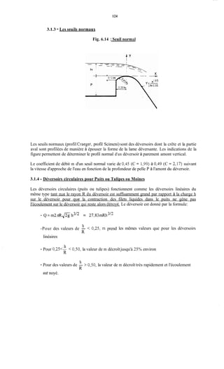 124
3.1.3 - Les seuils normaux
Fig. 6.14 :Seuil normal
Les seuils normaux (profil Craeger, profil Scimeni) sont des déversoirs dont la crête et la partie
aval sont profilées de manière à épouser la forme de la lame déversante. Les indications de la
figure permettent de déterminer le profil normal d'un déversoir à parement amont vertical.
Le coefficient de débit m d'un seuil normal varie de 0,45 (C = 1,99) à 0,49 (C = 2,17) suivant
la vitesse d'approche de l'eau en fonction de la profondeur de pelle P à l'amont du déversoir.
3.1.4 - Déversoirs circulaires pour Puits ou Tulipes ou Moines
Les déversoirs circulaires (puits ou tulipes) fonctionnent comme les déversoirs linéaires du
même type tant que le rayon R du déversoir est suffisamment grand par rapport à la charge h
sur le déversoir pour que la contraction des filets liquides dans le puits ne gène pas
I'écoulement sur le déversoir qui reste alors dénoyé. Le déversoir est donné par la formule:
- Q = m2&& h3'2 = 27,83idU1~'~
h
R
-Pour des valeurs de - < 0,25, m prend
linéaires
les mêmes valeurs que pour les déversoirs
h
R
- Pour 0,25<- < 0,50, la valeur de m décroîtjusqu'à 25% environ
h
R
- Pour des valeurs de - > 0,50, la valeur de m décroît très rapidement et l'écoulement
est noyé.
 