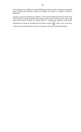 125
En écoulement noyé,
puits et galerie qui
augmenter
Lorsque le déversoir
le débit est contrôlé d'abord par l'orifice du puits et ensuite par l'ensemble
fonctionne comme une conduite en charge si la charge h continue à
fonctionne en "dénoyé", il faut éviter les dépressions dans les puits. Pour
cela il faut que la charge disponible dans chaque section du puits (distance de la section à la
surface libre moins les pertes de charge jusqu'à Ia section) soit supérieure à la charge
équivalente à la vitesse de circulation de l'eau dans la section (-). Dans ce but on prévoira
V2
29
un déversoir de grand diamètre suivi d'un convergent et d'un tube de plus petit diamètre
.
 