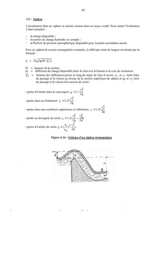 127
3.2 - Siphon
L'écoulement dans un siphon se calcule comme dans un tuyau coudé. Pour mener l'évaluation,
il faut connaître :
- la charge disponible ;
-
-
les pertes de charge à prendre en compte ;
la fraction de pression atmosphérique disponible pour la partie ascendante amont.
Pour un siphon de section rectangulaire constante, le débit par unité de largeur est donné par la
formule :
D = hauteur de la section,
H = différencede charge disponible entre le réservoir à l'amont et la cote de restitution ,
j = Somme des différences pertes le long du trajet de l'eau à savoir, al, et v1 étant l'aire
de passage et la vitesse au niveau de la section supérieure du siphon et a0 et vo l'aire
de passage et la vitesse à la section de sortie :
3
v1
29
- pertes à l'entrée dans le convergent je =0,2-
- pertes dues au frottement j, = 0,25--
3
v1
2g
V?
- pertes dues aux courbures supérieures et inférieures jc = 0,42-
29
3 3
v l VL,
- pertes au divergent de sortie j, = 0,2(-- - -)
29 29
a, v l
- pertes à l'orifice de sortie js= (A)""-)
a. 39
Figure 6.16 - Schéma d'un siphon rectanguiaire
 