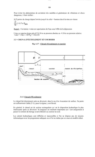 128
Pour éviter les phénomènes de cavitation très nuisibles et générateurs de vibrations et chocs
dangereux, il faut vérifier :
[d + pertes de charge depuis l'entréejusqu'à la crête + hauteur due à la mise en vitesse
2V,
Rappel : Cavitation = mise en vaporisation de l'eau sous l'effet de la dépression
L'eau se vaporise à eu près à + 0.50 m en pression absolue ou -9.50 m en pression relative.
1 atm = 1 bar = 10PPa= 10 in CE
3.3 - CHENAL D'ECOULEMENT ET COURSIER
Fig. 6.17 : Chenal d'écoulement et coursier
pi; e 2 L
I i
I Il
l
I
8
I L '
i r
i
seuil l I 1 I
c hena 1 l coursier I bassin de dissipation1
I
- - .
1
Section de contr
3.3.1 Chenal d'Ecoiilement
Le chenal fait directement suite au déversoir, dans le cas d'un évacuateur de surface. Sa pente
est suffisamment faible (KIc) pour le régime y soit fluvial.
En général, le chenal est de section rectangulaire qui est la disposition hydraulique la plus
intéressante après un déversoir. Sa longueur est rarement importante car il sert uniquement à
passer le sommet du barrage avant d'aboutir au coursier en aval.
Les calculs hydrauliques sont difficiles et inaccessibles si l'on ne dispose pas de moyens
informatiques avec les programmes adéquats ou si l'on ne réalise pas un essai en modèle réduit.
 
