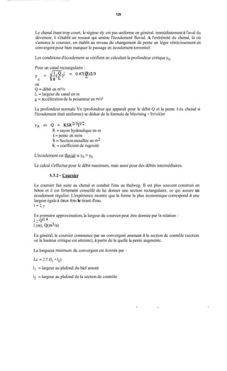 129
Le chenal étant trop court, le régime n'y est pas uniforme en général. immédiatementà l'aval du
déversoir, il s'établit un ressaut qui amène l'écoulement fluvial. A l'extrémité du chenal, là où
s'amorce le coursier, on établit au niveau du changement de pente un léger rétrécissement en
convergent pour bien marquer le passage en écoulement torrentiel.
Les conditionsd'écoulement se vérifient en calculant la profondeur critique yc.
Pour un canal rectangulaire :-
= 0.47(r)Q 2/3
C
où
Q = débit en m3/s
L = largeur du canal en m
g = accélérationde la pesanteur en m/s2
La profondeur normale Yn (profondeur qui apparaît pour le débit Q et la pente 1du chenal si
l'écoulement était uniforme) se déduit de la formule de Mavining - Strickler
R = rayon hydraulique en m
1= pente en m/m
s= Sectionmouillée en m2
K = coefficient de rugosité
L'écoulement est fluvial si yn > y,
Le calcul s'effectuepour le débit maximum, mais aussi pour des débits intermédiaires.
3.3.2 - Coursier
Le coursier fait suite au chenal et conduit l'eau au thalweg. Il est plus souvent construit en
béton et il est fortement conseillé de lui donner une section rectangulaire, ce qui assure un
écoulement régulier. L'expérience montre que la forme la plus économique correspond à une
largeur égale ii cieux fois le tirant d'eau.
1=2y
En première approximation,la largeur du coursier peut être donnée par la relation :
1 -~ 0 . 4
l(m>, Q(m3W
En général, le coursier commence par un convergent amenant à la section de contrôle (section
où la hauteur critique est atteinte), à partir de la quelle la pente augmente.
La longueur minimum du convergent est donnée par :
Lc = 2.5 (il - 12)
1, = largeur au plafond du bief amont
i, = largeur au plafond de la section de contrôle
,
 