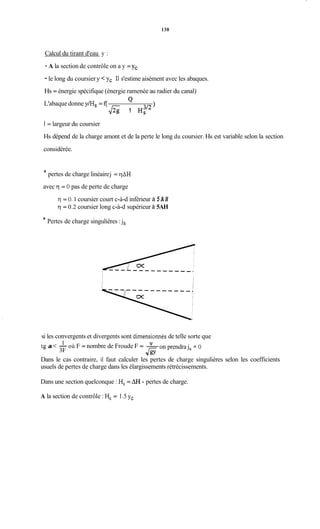 130
Calcul du tirant d'eau y :
- A la section de contrôle on a y = y,
- le long du coursiery <yc Il s'estime aisément avec les abaques.
Hs = énergie spécifique (énergie ramenée au radier du canal)
)
QL'abaque donne y/Hs = f(
f i 1
1= largeur du coursier
Hs dépend de la charge amont et de la perte le long du coursier. Hs est variable selon la section
considérée.
* pertes de charge linéairej = qAH
avec q = O pas de perte de charge
q = O. 1 coursier court c-à-d inférieur à 5 A H
q = 0.2 coursier long c-à-d supérieur à 5AH
* Pertes de charge singulières :js
si les convergents et divergents sont dimensionnésde telle sorte que
tg a < -où F = nombre de Froude F = -
Dans le cas contraire, il faut calculer les pertes de charge singulières selon les coefficients
usuels de pertes de charge dans les élargissements rétrécissements.
1
3F
V
on prendrajs:=O
Jgy
Dans une section quelconque : H, = AH - pertes de charge.
A la section de contrôle : Hc= 1.5 yc
 