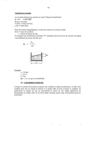133
Calcul de la revanche
La revanche à donner au coursier est selon "Design of small dams''
R = 0.6
R (m) = revanche
V ( d s ) =vitesse de l'eau
y (m) =tirant d'eau
+0.05 V 5
Pour des raisons topographiques, le tracé du coursier est souvent courbe.
Soit r = rayon de courbure
Il se produit une accélération centrifuge V2/rentraînant entre les 2 rives du coursier de largeur
1une différence de niveau Ah telle que :
v = vitesse moyenne de l'eau
Exemple
v=lOm/s
r = 2 0 m
1 = 2 m
Ah = 1 m ,ce qui est considérable
3.4 - COURSIER CONDUITE
Lorsque le système d'évacuation comporte une conduite le calcul est particulier, en effet cette
conduite peut être en charge à l'amont et à surface libre à l'aval. Lorsque la conduite est
entièrement en charge (ce qui est déconseillé) le calcul est une simple application de
l'hydraulique en charge. Dans ie cas d'une tulipe classique quatre types d'écoulement peuvent
se produire :
. .
 