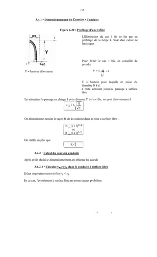 135
3.4.1 - Dimensionnement dii Coursier - Conduite
Figure 6.20 :Profilage d'une tulipe
L'Elimination du cas 1 bis se fait par un
profilage de la tulipe à l'aide d'un calcul de
batistique :
Pour éviter le cas 1 bis, on conseille de
prendre
Y = hauteur déversante Y z 5 7 - hD
h-
Y = hauteur pour laquelle on passe du
diamètre D à d.
d reste constant jusqu'au passage a surface
libre
En admettant le passage en chargeI à cette distance1 Y de la crête, on peut dimensionner d
On dimensionne ensuite le rayon R de la conduite dans la zone a surf'acelibre :
On vérifie en plus que
3.4.2 - Calcul du coursier conduite
Après avoir choisi le dimensionnement,on effectue les calculs
3.4.2.1 - Calculer v,,-et ys dans Iri conduite ii surface libre
11faut impérativementvérifier Yn < yc
En ce cas, l'écoulement à surface libre ne posera aucun problème.
 