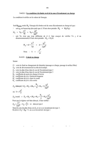 136
3.4.2.2. - La condition à la limite aval de la zone d'écoulement en charge
La condition à vérifier est la valeur de l'énergie.
Soit Hlimite notée He l'énergie à la limite aval de zone d'écoulement en charge tel que :
- soit Yn est beaucoup plus petit que d. Il faut alors prendre :He = Hs(Yn)
n
- soit Yn n'est pas trop différente de d (il faut essayer de vérifier Yn d au
dimensionnement).Il faut alors prendre : He = H,(d)
3
d"
Nota : S = Ir-
4
3.42.3 - Calcul en charge
Soient :
Z! : cote du fond au changement de diamètre (passage en charge, passage à surface libre)
Zd : cote de déversement de la crête de la tulipe.
2, : cote du plan d'eau dans le cas de l'écoulement type 2
2, : cote du plan d'eau dans le cas de l'écoulementtype 3
K, : coefficient de perte de charge à l'entrée
K, : coefficient de p.d.c linéairex longueur
K, : coefficient de p.d.c dans le coude
K, : coefficient de p.d.c à la sortie
dLoù s=n-
4
z3(noyé) = Z! +H! +(K, + K C + - - J + K ~ ) ~
d 2gs2
Pour que le régime soit bien dénoyé, il faut vérifier :
n 2 3
< Z +"h dénoyétype2
d 3
Sinon la cote du plan d'eau est Z3 et on a un écoulement de type 3.
De plus si 22 <zd - Y, on a un écoulement de type 1.
 