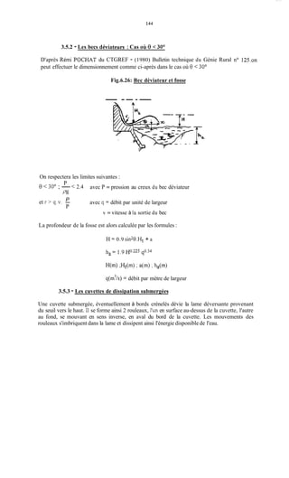 144
3.5.2 - Les becs déviateurs :Cas où 0 < 30°
D'après Rémi POCHAT du CTGREF - (1980) Bulletin technique du Génie Rural no 125.on
peut effectuer le dimensionnement comme ci-après dans le cas où 0 < 30"
Fig.6.26: Bec déviateur et fosse
- -- --
On respectera les limites suivantes :
8< 30" ; -< 2.4
P
P3
avec P = pression au creux du bec déviateur
avec q = débit par unité de largeurPet r > q.v. -
P
v = vitesse à la sortie du bec
La profondeur de la fosse est alors calculée par les formules :
H = 0.9 sin20.Ht+ a
q(m'/s) = débit par mètre de largeur
3.5.3 - Les cuvettes de dissipation submergées
Une cuvette submergée, éventuellement à bords crénelés dévie la lame déversante provenant
du seuil vers le haut. Il se forme ainsi 2 rouleaux, l'un en surface au-dessus de la cuvette, l'autre
au fond, se mouvant en sens inverse, en aval du bord de la cuvette. Les mouvements des
rouleaux s'imbriquent dans la lame et dissipent ainsi l'énergie disponible de l'eau.
 