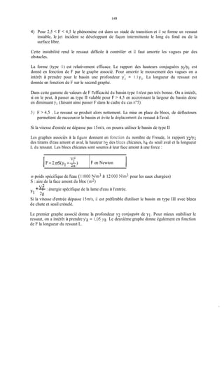 1-18
Vf
F = 2 d ( y I + T )
l -,z
4)
IF en Newton
Pour 2,5 < F < 4,5 le phénomène est dans un stade de transition et il se forme un ressaut
instable, le jet incident se développant de façon intermittente le long du fond ou de la
surface libre.
Cette instabilité rend le ressaut difficile à contrôler et il faut amortir les vagues par des
obstacles.
La forme (type 1) est relativement efficace. Le rapport des hauteurs conjuguées y2/yi est
donné en fonction de F par le gaphe associé. Pour amortir le mouvement des vagues on a
intérêt à prendre pour le bassin une profondeur y; = 1.1 y?. La longueur du ressaut est
donnée en fonction de F sur le second graphe.
Dans cette gamme de valeurs de F l'efficacité du bassin type 1n'est pas très bonne. On a intérêt,
si on le peut, à passer au type II valable pour F > 4,5 en accroissant la largeur du bassin donc
en diminuant yl (faisant ainsi passer F dans le cadre du cas nos).
5 ) F > 4,5 . Le ressaut se produit alors nettement. La mise en place de blocs, de déflecteurs
permettent de raccourcir le bassin et évite le déplacement du ressaut à l'aval.
Si la vitesse d'entrée ne dépasse pas i5in/s, on pourra utiliser le bassin de type II
Les graphes associés à la figure donnent en fonction du nombre de Froude, le rapport y2/y1
des tirants d'eau amont et aval, la hauteur h l des blocs chicanes, h4 du seuil aval et la longueur
L du ressaut. Les blocs chicanes sont soumis à leur face amont à une force :
;R poids spécifique de l'eau (1 1O00 N/in3 à 12 O00N/m3 pour les eaux chargées)
S : aire de la face amont du bloc (in2)
+-v: : énergie spécifique de la lame d'eau à l'entrée.
2g
Si la vitesse d'entrée dépasse 15m/s, il est préférable d'utiliser le bassin en type III avec blocs
de chute et seuil crénelé.
Le premier graphe associé donne la profondeur y2 conjueée de yl. Pour mieux stabiliser le
ressaut, on a intérêt à prendre y'7- = 1,05 y7.I Le deuxième graphe donne également en fonction
de F la longueur du ressaut L.
 