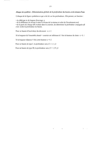151
Abaque de syntlz2se -Dkternzintrtiongklhnk de kti profontleur du hnssin et des tirnnts d'mu
L'abaque de la figure synthétise ce qui a été dit sur les profondeurs. Elle permet, en fonction :
- du débit par m de largeur d'ouvrage, q
- de la différence du niveau h entre le niveau de la retenue et celui de l'écoulement aval,
- de la perte de charge aH évaluée dans le coursier, de déterminer la profondeur conjuguée y2
c'est -à-dire la profondeur du bassin.
Pour un bassin à l'aval direct du déversoir : cc = O
Si la longueur de l'ensemble chenal + coursier est inférieure à 5 fois la hauteur de chute :a=O, 1
Si la longueur dépasse 5 fois cette hauteur cc =û,2
Pour un bassin de type 1, la profondeur sera y 2 = 1,1 y2
Pour un bassin de type III, la profondeur sera y'2 = 1,05 y2
.
 