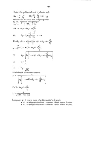 154
On écrit Bernoulli entre le seuil et le bas du seuil :
A -
(Zo+-+-) - (Z1+-+-)=AHpl vf (1)
2g 2g
On considère AH = 10% de la charge disponible
PO= P1 = pression atmosphérique
20-21 = H+Aho+h-Y1
AH = a(H+Aho+h+-)vO
2g
3 3
vô v î
(1) : Zo-Z1+--- = rn
2g 2g
2 2 2
H+Aho+h-yl+---=vo v1 a(H+Aho+h+-)vO
2g 2g 2g
3 n
“ - ( l - a)(H+Aho+h+-)6
2g
YI+%-
(3) :
qv1=-
Y1
(4) : Frl =-
Résolution par Itérations successives :
Jgyl
VL
2g
(1 - a)(H+Aho+h+-)-ylO
3
V A
2g
2 = H+ Aho +h+- O
Remarque : a = O pour un bassin à l’avalimmédiat d’undéversoir.
a = O. 1 si la longueur du chenal + coursier 5 5 fois la hauteur de chute
a = 0.2 si la longueur du chenal + coursier > 5 fois la hauteur de chute.
 