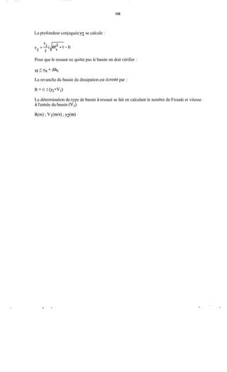 155
La profondeur conjuguéey2 se calcule :
Pour que le ressaut ne quitte pas le bassin on doit vérifier :
Y2 -<Y,+&
La revanche du bassin de dissipation est donnée par :
R = O. 1 (Y2+V1)
La détermination du type de bassin à ressaut se fait en calculant le nombre de Froude et vitesse
à l'entrée du bassin (V,).
R(m) ;V l ( W ;Y2(")
 