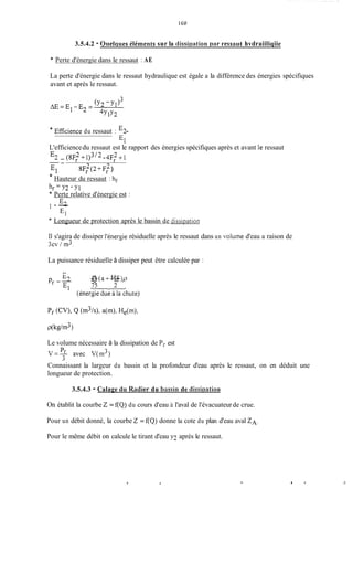 1GO
3.5.4.2 - Oiielqiies éléments sur la dissirmtiori par ressaut hvdraiiliqiie
* Perte d'énergie dans le ressaut : AE
La perte d'énergie dans le ressaut hydraulique est égale a la différence des énergies spécifiques
avant et après le ressaut.
* Eficience du ressaut : -E2
L'efficiencedu ressaut est le rapport des énergies spécifiques après et avant Ie ressaut
E2 - (8F; +1)3/2 -4FS +1
* Hauteur du ressaut : hr
--
8F: (2+Ff )
Perte relative d'énergie est :
E2
El
- -
Longueur de protection après le bassin de dissipation
s'agira de dissiper 1'éner;ie résiduelle après le ressaut dans un voluine d'eau a raison de-
La puissance résiduelle à dissiper peut être calculée par :
p -9 -(aQ +->pHe
r-K 75 21
Le volume nécessaire à la dissipation de Pr est
Connaissant la largeur du bassin et la profondeur d'eau après
longueur de protection.
3.5.4.3 - Calage du Radier du bassiri de dissiristiori
le ressaut, on en déduit une
On établit la courbe 2 = f(Q) du cours d'eau ii l'aval de l'évacuateurde crue.
Pour un débit donné, la courbe 2 = f(Q) donne la cote du plan d'eau aval ZA.
Pour le même débit on calcule le tirant d'eau y? après le ressaut.
. 4 * d
 