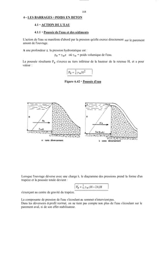 168
4 -LES BARRAGES - POIDS EN BETON
4.1 - ACTION DE L'EAU
4.1.1 - Poussée de Peau et des sédiments
L'action de l'eau se manifeste d'abord par la pression qu'elle exerce directement
amont de l'ouvrage.
sur le parement
A une profondeur z, la pression hydrostatique est :
Pe = ywz où yw = poids volumique de l'eau.
La poussée résultante Pe s'exerce au tiers inférieur de la hauteur de la retenue H, et a pour
valeur :
Figure 6.42 - Poussée d'eau
b : avec déversement
Lorsque l'ouvrage déverse avec une charge h, le diaçramme des pressions prend la forme d'un
trapèze et la poussée totale devient :
s'exerçant au centre de gravité du trapèze.
La composante de pression de l'eau s'écoulant au sommet n'intervient pas.
Dans les déversoirs à profil normal, on ne tient pas compte non plus de l'eau s'écoulant sur le
parement aval, ni de son effet stabilisateur.
 