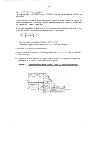 169
yw = 10 O00 N/m3 pour une eau pure.
yw peut atteindre 11000, 12000 voire 13000 N/m3 pour une eau chargée de particules en
suspension.
Lorsque un dépôt de vase se forme au droit de l'ouvrage ou lorsqu'il s'agit d'un barrage de
restauration des terrains en montagne, le poids volumique global de la vase ou de la boue peut
être considérable : 16000 à 19000N/m3.
Si il y a une cumulation de sédiments en amont du déversoir d'épaisseur importante, il faut
ajouter à la poussée hydrostatique une poussée des terres horizontales
yi = poids volumique immergé des sédiments en Newtodm3
(en première approximation, la valeur de 10 O00 N / d peut être prise)
h = épaisseur de la couche de sédiments en m
41 = angle de frottement interne des sédiments (coinpris entre 15 et 30°, 30" étant une première
approximation)
PT s'exprimeen Newton par mètre de largeur ;comme pour l'eau, le diagramme de répartition
est triangulaire, la poussée s'exerçant au centre de gravité.
Figure 6.43 - La poussée des sédiments saturés s'aioute ii 1a poussée hvdrostatiaue
, .
 