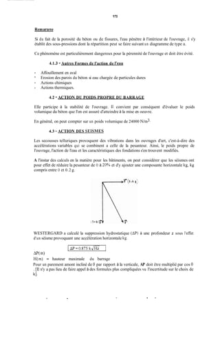173
Remaraue
Si du fait de la porosité du béton ou de fissures, l'eau pénètre à l'intérieur de l'ouvrage, il s'y
établit des sous-pressions dont la répartition peut se faire suivant un diagramme de type a.
Ce phénomène est particulièrement dangereux pour la pérennité de l'ouvrage et doit être évité.
41.3 - Autres Formes de l'action de l'eau
- Affouillement en aval
-
- Actions chimiques
- Actions thermiques.
Erosion des parois du béton si eau chargée de particules dures
4.2 - ACTION DU POIDS PROPRE DU BARRAGE
Elle participe à la stabilité de l'ouvrage. 11 convient par conséquent d'évaluer le poids
volumique du béton que l'on est assuré d'atteindre à la mise en oeuvre.
En général, on peut compter sur un poids volumique de 24000 N/m3.
4.3 - ACTION DES SEISMES
Les secousses telluriques provoquent des vibrations dans les ouvrages d'art, c'est-à-dire des
accélérations variables qui se combinent a celle de la pesanteur. Ainsi, le poids propre de
l'ouvrage, l'action de l'eau et les caractéristiques des fondations s'en trouvent modifiés.
A l'instar des calculs en la matière pour les bâtiments, on peut considérer que les séismes ont
pour effet de réduire la pesanteur de O à 30% et d'y ajouter une composante horizontale kg, kg
compris entre O et 0.2 g.
WESTERGARD a calculé la suppression hydrostatique ( A R à une profondeur z sous l'effet
d'un séisme provoquant une accélération horizontale kg.
1 ap=o.S75 kJHZ 1
aP(m>
H(m) = hauteur maximale du barrage
Pour un parement amont incliné de 0 par rapport à la verticale, AP doit être multiplié par cos 8
. [TI n'y a pas lieu de faire appel à des formules plus compliquées vu l'incertitude sur le choix de
kl.
. O !
 