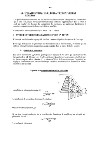 174
4.4 - VARIATION THERMIQUE -RETRAIT ET GONFLEMENT
DU BETON
Ces phénomènes se traduisent par des variations dimensionnelles (élongation ou contraction)
qui, si elles sont gênées, provoquent l'apparition de contrainte supplémentairedans le béton. Il
peut en résulter des fissures. La conception des ouvrages, les techniques d'exécution et
certainesprécautions particulières en réduisent les effets.
Coefficient de dilatation thermique du béton : 7 à 14 p/nd0c
5 - ETUDE DE STABILITE DES BARRAGES POIDS EN BETON
L'étude de stabilité des barrages poids en béton concerne l'équilibred'ensemble de l'ouvrage.
L'ouvrage doit résister au glissement sur la fondation et au renversement, de même que sa
stabilité interne (résistance aux contraintes développées dans sa masse doit être assurée.
5.1 - Stabilité au glissement
Les forces horizontales (D)telles que la poussée de l'eau et des terres qui s'exercent sur le
barrage tendent à le déplacer vers l'aval. La résistance a ces forces horizontales est offerte par
les fondations grâce à leur cohésion (c) et à leur coefficient de fiottement (tgcp). En général on
néglige la cohésion car c'est une caractéristique variable et aléatoire dont la pérennité en milieu
saturé n'est pas assurée.
Figure 6.46 - Diagramme des forces apissantes
m
La stabilité au glissement assurée si :
T P
Le coefficient de sécurité au glissement F est alors :
On admet habituellement F 2 1
Si on tient compte également de la cohésion des fondations, le coefficient de sécurité au
glissement devient :
cs+C(w-u)tgq
cp
F=
S = surface de glissement
 