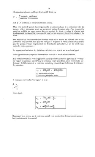 176
- C(w-u)(1; ?)
I n B - b A
On calculerait alors un coefficient de sécurité F définit par
moments stabilisants
Cmoments Renversants
F =
Si F 2 1.5, la stabilité au renversement serait assurée.
Mais cette méthode parait illusoire puisqu'elle ne correspond pas à un mécanisme réel de
rupture, celle-ci intervenant avant que ce rapport atteigne la valeur unité. C'est pourquoi le
calcul de stabilité au renversement doit être conduit de façon à évaluer la réaction des
fondations et à vérifier qu'elle est compatible avec les caractéristiques du sol de fondation et du
béton.
Des méthodes de calculs numériques élaborées basées sur la théorie des éléments finis ou des
différences finies existent, mais pour les barrages de moyennes et petites dimensions et même
pour les grands ouvrages ne présentant pas de dificultés particulières, il est fait appel à des
méthodes moins complexes :
On suppose que la réaction des fondations est linéairement répartie sur la surface d'appui.
Cette hypothèse tient compte du comporteinent ilastique du béton et des fondations.
Si e est l'excentricité du point d'application de la résultante des forces appliquées à l'ouvrage
par rapport au centre de gravité G de la surface de base S considérée, en un point situé à une
distance y de G la valeur de la contrainte normale ny est donnée par la formule de résistance
des matériaux.
nv = contrainte normale
1= moment principal d'inertie
Si on calcule par tranche d'ouvrage d'1 in on a :
On en déduit :
D'autre part si on impose que la contrainte normale reste positive (pas de traction) on retrouve
la règle classique du tiers central.
 