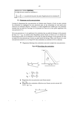177
La règle du tiers central est satisfaite si :
-- IeI- ;e = excentricité du point du point d'application de la résultante R.b b
. 6 6
1REGLE DU TIERS CENTRAL
5.3 -Remarque sur les sous-pressions
Lorsque le diagramme des sous-pressions est linéaire entre l'amont et l'aval, on peut calculer
les contraintes en négligeant les sous pressions puis en les retranchant en tout point pour
retrouver la contrainte effective. Toutefois, ce calcul simplifié n'est valable que si la contrainte
normale due au poids de l'ouvrage et à la poussée de l'eau est en tout point supérieure à la
sous-pression (n>u>
Si la sous-pression en A est supérieure à la contrainte due au poids du barrage et à la poussée
de l'eau (UA > nA), on calcule selon l'hypothèse qu'une fissure se forme en A et s'étend vers
l'aval jusqu'au point où la contrainte normale due au poids du barrage et à la poussée de l'eau
est égaie à la sous-pression qui s'exerce au pied amont du barrage. Dans cette fissure on a une
sous-pression amont (UA). Le diagramme des contraintes se construit comme ci-dessous
Diagramme théorique des contraintes sans tenir compte des sous-pressions :
Fig.6.48 Réiwrtition des contraintes
A O B
Diagramme des sous-pressions sans fissure amont :
UA> "A
Diagramme des contraintes effectives avec fissure ouverte suivant AD :
. . O '
 