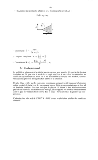 178
Diagramme des contraintes effectives avec fissure ouverte suivant AD :
En D : nD = UA
-
e Cw
- Excentricité : e' =
-Longueurcomprimée: b' = 3(: - et)
CW - upyb
+ UA
I 2(cw - u, . b)
- Contrainte en B : nB =
b'
5.4 - Conduite du calcul
La stabilité au glissement et la stabilité au renversement sont assurées dès que la réaction des
fondations ne fait pas avec la verticale un angle supérieur à une valeur correspondant au
coefficient de frottement du béton sur le sol de fondation et lorsque cette réaction, compte-
tenu des sous-pressions passe par le tiers central de la fondation.
De plus il faut vérifier que les contraintes normales ne sont pas trop élevées pour le béton (ce
qui est en général réalisé pour les ouvrages de hauteur faible ou moyenne) et pour un bon sol
de fondation (rocher). Pour des ouvrages de plus de 10 mètres, il faut systématiquement
prévoir des dispositifs d'étanchéité et de drainage, ce qui apporte une sécurité complémentaire
dont on peut modérément tenir compte dans le calcul (établissement du diagramme de sous-
pression).
L'adoption d'un talus aval de 0.7WlV à 1 W1V permet en générai de satisfaire les conditions
ci-dessus.
 