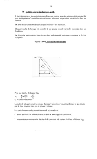 179
5.5 - Stabilité interne des barrages -poids
Il s'agit de retrouver les contraintes dans l'ouvrage compte tenu des actions extérieures qui lui
sont appliquées et d'éventuelles actions internes telles que les pressions interstitielles dans les
fissures.
On peut utiliser une méthode dérivée de la résistance des matériaux.
Chaque tranche du barrage est assimilée à une poutre console verticale, encastrée dans les
fondations.
On détermine les contraintes dans des sections horizontales à partir des formules de la flexion
composée.
Figure 6.49 - Calciil de stabilité interne
Pour une tranche de largeur
- W b3ny - -+EX; I=-
b I 12
ny = contrainte normale
1 in
La méthode est approximative puisque d'une part les sections varient rapidement et que d'autre
part la ligne moyenne n'est pas en général verticale.
Les contraintes normales admissibles dans le béton doivent :
- rester positives car le béton étant non armé ne peut supporter de traction,
I
- ne pas dépasser une certaine fraction de la contrainte à la rupture du béton à 28 jours 028
.
 