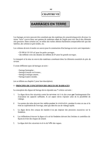 182
1CHAPITRE VI1 1
Les barrages en terre peuvent être constitués par des matériaux de caractéristiquestrès diverses. Le
terme "terre" couvre donc une gamme de matériaux allant de l'argile pure très fine à des éléments
très grossiers. Dans certains cas, on utilise des roches altérées facilement compactablestels que des
latérites, des schistes et grès tendre, etc.
Les volumes de terre à mettre en oeuvre pour la construction d'un barrage en terre sont importants :
- 20 000 à 100 000 m3pour les petits ouvrages,
- des millions voire des dizaines de millions de m3pour les grands ouvrages.
Le transport et la mise en oeuvre des matériaux constituent donc les éléments essentiels du prix de
revient.
Il existe différents types de barrages en terre :
- barrage homogène ;
- barrage à noyau ou à zones ;
- barrage à masque amont ;
- barrage à paroi moulée.
(on se référera au chapitre 2 pour leur description).
1 - PRINCIPES DE CONCEPTION DES DIGUES DE BARRAGES
La conception des digues de barrage devra répondre aux 7 critères suivants :
1.
3I .
3.
4.
5.
La digue devra être sécurisée contre les surverses vis à vis des crues par l'aménagement d'un
évacuateur de capacité suffisante. A cet aspect devra s'ajouter celui de la possibilité de
vidange.
Les pentes des talus doivent être stables pendant la construction, pendant la mise en eau et la
mise en exploitation de l'ouvrage, ainsi que dans les cas de vidange rapide.
La digue devra être conçue de manière à ne pas imposer des pressions excessives sur la
fondation.
Les infiltrations à travers la digue et le sol de fondation doivent être limitées et contrôlées de
façons à éviter des risques de renard.
La digue doit être sécuriséevis à vis de l'effet des vagues.
 