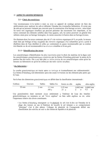 1s4
2 - ASPECTS GEOTECHNIQUES
2.1 - Choix des mtitéri;iiix
Une reconnaissance à la tarière cî main ou avec un appareil de sondage permet de faire des
prélèvements pour analyser les sols et délimiter l'étendue des éventuelles ballastières. 11 existe peu
de sols qui ne puissent vraiment pas convenir pour la construction d'un barrage en terre ;mise à part
les terres très organiques (tourbes) qui peuvent présenter des tassements très importants, et les
terres contenant des éléments solubles dans l'eau (gypses, sel), les autres pourront en général être
utilisées sinon pour un barrage homogène, du moins associées à d'autres dans un barrage à zones.
On éliminera donc les terres contenant plus de 6 50 de niatières organiques (6 % en poids, la mesure
étant faite par brûlage à i'eau oxygénée des Sléinerits organiques d'un échantillon qu'on a porté à
ébullition dans de l'eau distillée) et celles qui contiennent du Lypse reconnaissable par sa couleur
très blanche ou du sel reconnaissable à sa stnicture cristalline et à son Soût.
2.1.1 - Identification des terres :
Les caractéristiques d'identification les plus iiiiportantes pour le choix du matériau de la digue sont
les caractéristiques granuloinétriques cornplitees par les limites d'Atterberg précisant la nature de la
portion fine des terres. On a une idée plus ou moins pricise de ces caractéristiques selon qu'on les
mesures au laboratoire ou qu'on les estime par des tests rapides sur place.
- Au laboratoire :
La courbe granulométrique est tracée apres un tainisage et éventuellement une sédimentométri.
Les limites d'Atterberg sont déterminées apres des essais norinalisés sur des éléments plus petits que
0,5 mm.
Sur la base des dimensions granulométriques on définit dans la classification internationale :
Cailloux Graviers Sables Sables fins limons ou silts arsiles ultra argiles
20 mm 2 inm 0,2 min 0,02 min 0,002 mm 0,0002 rnrn
300 11 30 j.l - p 0 2 p
Une granulométrie étant rarement situ& entièrement l'intérieur de I'une des tranches
g-ranuiométriques ou nommera un sol ''limon argileux" ou bien sable argileux ou etc. selon
l'importance relative des divers constituants.
- Les limites d'Atterberg renseignent sur la plasticité du sol c'est à dire sur l'étendue de la
plage des teneurs en eau à l'intérieur de laquelle le sol remanié a un comportement
"plastique" c'est à dire pâteux. L'abaque de plasticité de Cassagande définit une
classification des sols fins au seul vu des limites de liquidité et de plasticité.
 