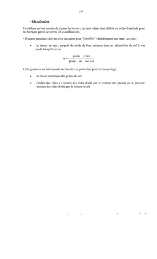 157
- Classification
Un tableau permet ensuite de classer les terres ; on peut même ainsi définir un ordre d'aptitude pour
les barrages parmi ces terres (cf classification).
- D'autres grandeurs doivent être mesurées pour "identifier"véritablement une terre ;ce sont :
La teneur en eau ; rapport du poids de l'eau contenu dans un échantillon de sol à son
poids lorsqu'il est sec.
poids dkau
poids de sol sec
W =
Cette grandeur est intéressante à connaître en particulier pour le compactage.
La masse volumique des grains de sol.
0 L'indice des vides e (volume des vides divisé par le volume des grains) ou la porosité
(volume des vides divisé par le volume total).
 