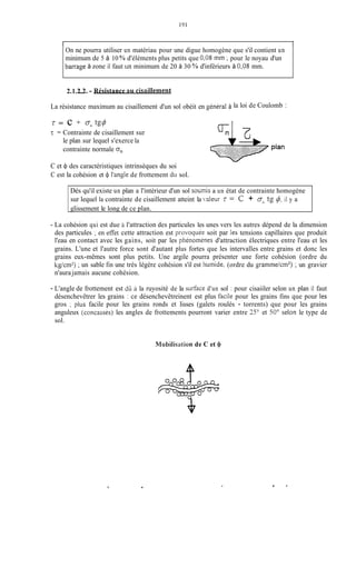 l I
On ne pourra utiliser un matériau pour une digue homogène que s'il contient un
minimum de 5 à 10 % d'éléments plus petits que 0,08 mm ; pour le noyau d'un
barrage à zone il faut un minimum de 20 à 30 % d'inférieurs à 0,023 mm.
2.1.212. - Résistance au cis:~illement
La résistance maximum au cisaillement d'un sol obéit en Sénéral à
7 = c 4- O" tg$
7: = Contrainte de cisaillement sur
le plan sur lequel s'exerce la
contrainte normale qI
la loi de Coulomb :
7
C et 41 des caractéristiques intrinsèques du soi
C est la cohésion et $ l'angle de frottement du sol.
Dès qu'il existe un plan a l'intérieur d'un sol soumis a un état de contrainte homogène
sur lequel la contrainte de cisaillement atteint la valeur T = c + ontg $, il y a
glissement le long de ce plan.
- La cohésion qui est due il'attraction des particules les unes vers les autres dépend de la dimension
des particules ; en effet cette attraction est provoquie soit par les tensions capillaires que produit
l'eau en contact avec les gains, soit par les phénoinènes d'attraction électriques entre l'eau et les
grains. L'une et l'autre force sont d'autant plus fortes que les intervalles entre grains et donc les
grains eux-mêmes sont plus petits. Une argile pourra présenter une forte cohésion (ordre du
kg/cm2);un sable fin une très légère cohésion s'il est tiuinide, (ordre du grainmekm') ; un gravier
n'aura jamais aucune cohésion.
- L'angle de frottement est dli i la ruyosité de la siirface d'un sol : pour cisaiiler selon un plan il faut
désenchevêtrer les grains : ce désenchevêtreinent est plus faciie pour les grains fins que pour les
gros ; plus facile pour les grains ronds et lisses (galets roulés - torrents) que pour les grains
anguleux (concassés) les angles de frottements pourront varier entre 35" et 50" seion le type de
sol.
NIobiIis;itioii de C et 4
m
.
 
