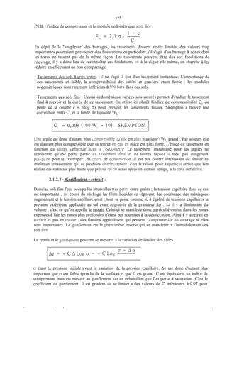 (N.B.) l'indice de compression et le module oedoinétrique sont liés :
1 f e
Ec,= 2,3 O --
c;
En dépit de la "souplesse" des barrages, les tasseinents doivent rester limités, des valeurs trop
importantes pourraient provoquer des fissurations en particulier s'il s'agit d'un barrage à zones dont
les terres ne tassent pas de la même façon. Les tassements peuvent être dus aux fondations de
l'ouvrage, il y a donc lieu de reconnaître ces fondations, OU à la digue elle-même, on cherche à les
réduire en effectuant un bon compactage.
- Tassements des sols à gros crains : il ne s'agit là que d'un tassement instantané. L'importance de
ces tassements et faible, la compressibilité des sables et graviers étant faible : les modules
oedométriques sont rarement inférieurs à 500 bars dans ces sols.
- Tassements des sols fins : L'essai oedométrique sur ces sols saturés permet d'étudier le tassement
final à prevoir et la durée de ce tasseinent. On iitiiise ici plutôt l'indice de compressibilité C, ou
pente de la courbe e = f(log G) pour prévoir. les tassements finaux. Skempton a trouvé une
corréiation entre C, et la limite de liquidité WL:
lCL = 0,009 ( 1 0 IV.- - IO) SKEWTON 1
Une argile est donc d'autant plus coinpr-essibleqiikliz est pliis plastique (WLgrand). Par ailleurs eile
est d'autant plus compressible que sa teneur en eaii zn place est plus forte. L'étude du tassement en
fonction du temps s'efYectiie aussi a I'oecioinètr-e. Le tasseinent instantané pour les argiles ne
représente qu'une petite partie du tassernent tinal ct de toutes tàçons il n'est pas dangereux
puisqu'on peut le "rattraper" en cours de construction. 11 est par contre intéressant de limiter au
minimum le tassement qui se produira iiitSrieiirement. c'est la raison pour laquelle il arrive que l'on
réalise des remblais plus hauts que prévus qii'on arase après un certain temps, a la côte définitive.
. %
2.1.2.4 - Goriflenient - retrait :
Dans les sols fins l'eau occupe les intervalles tres petiIs entre grains ; la tension capillaire dans ce cas
est importante , au cours du séchage les filets liquides se séparent, les courbures des ménisques
augmentent et la tension capillaire croit ; tout se passe comme si, à égalité de tensions capillaires la
pression extérieure appliquée au sol avait augmenté de la grandeur Ap : 3 il y a diminution du
volume ; c'est ce qu'on appelle le retrait. Celui-ci se manifeste donc particulièrement dans les zones
exposées à l'air les zones plus proibndes n'étant pas soumises à la dessiccation. Ainsi if y a retrait en
sudace et pas en masse : des fissures apparaissent qui peuvent cûinpromettre un ouvrage si elles
sont importantes. Le gonflement est le phénomène inverse qui se manifeste a l'humidification des
sols fhs.
Le retrait et le gonilement peuvent se mesurer ci la. variation de l'indice des vides :
.
O étant la pression initiale avant ia variation de la pression capillaire. Ae est donc d'autant plus
important que G est faible (proche de la surface) et que C est jrand. C est équivalent un indice de
compression mais est mesuré au gonflement sur un échantillon que l'on porte à saturation. C'est le
coeficient de gonflement. Il est prudent de se limiter a des valeurs de C inférieures à 0,07 pour
8 '
 