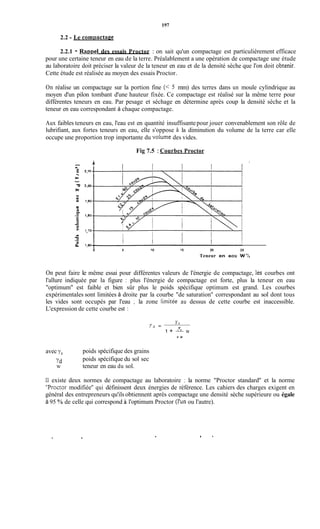 197
2.2 - Le compactme
2.2.1 - Raopel des essais Proctor : on sait qu'un compactage est particulièrement efficace
pour une certaine teneur en eau de la terre. Préalablement a une opération de compactage une étude
au laboratoire doit préciser la valeur de la teneur en eau et de la densité sèche que l'on doit obtenir.
Cette étude est réalisée au moyen des essais Proctor.
On réalise un compactage sur la portion fine (< 5 mm) des terres dans un moule cylindrique au
moyen d'un pilon tombant d'une hauteur fixée. Ce compactage est réalisé sur la même terre pour
différentes teneurs en eau. Par pesage et séchage en détermine après coup la densité sèche et la
teneur en eau correspondant à chaque compactage.
Aux faibles teneurs en eau, l'eau est en quantité insuffisantepour jouer convenablement son rôle de
lubrifiant, aux fortes teneurs en eau, elle s'oppose à la diminution du volume de la terre car elle
occupe une proportion trop importante du volume des vides.
Fig 7.5 : Courbes Proctor
4,
a
I li
!
O 5 10 1s 20 25
Teneur en eou W%
On peut faire le même essai pour différentes valeurs de l'énergie de compactage, les courbes ont
l'allure indiquée par la figure : plus l'énergie de compactage est forte, plus la teneur en eau
''optimum'' est faible et bien sûr plus le poids spécifique optimum est grand. Les courbes
expérimentales sont limitées à droite par la courbe "de saturation" correspondant au sol dont tous
les vides sont occupés par l'eau ; la zone limitée au dessus de cette courbe est inaccessible.
L'expression de cette courbe est :
Y s
1 + a w
Y W
Y
Yd =
avec ys
?d
W
poids spécifique des grains
poids spécifique du sol sec
teneur en eau du sol.
Il existe deux normes de compactage au laboratoire : la norme "Proctor standard'' et la norme
"Proctor modifiée" qui définissent deux énergies de référence. Les cahiers des charges exigent en
général des entrepreneurs qu'ils obtiennent après compactage une densité sèche supérieure ou égale
à 95 YOde celle qui correspond à l'optimum Proctor (l'un ou l'autre).
. I .
 